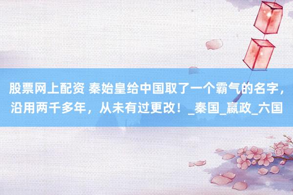 股票网上配资 秦始皇给中国取了一个霸气的名字，沿用两千多年，从未有过更改！_秦国_嬴政_六国