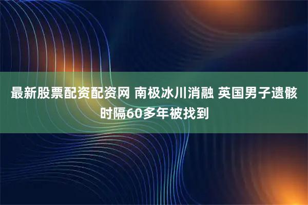 最新股票配资配资网 南极冰川消融 英国男子遗骸时隔60多年被找到