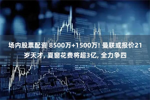 场内股票配资 8500万+1500万! 曼联或报价21岁天才, 夏窗花费将超3亿, 全力争四