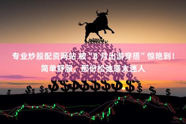 专业炒股配资网站 被“8 月出游穿搭”惊艳到！简单舒服，那份松弛感太迷人