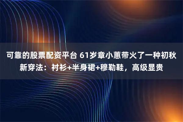 可靠的股票配资平台 61岁章小蕙带火了一种初秋新穿法：衬衫+半身裙+穆勒鞋，高级显贵