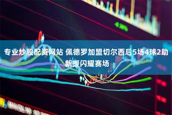 专业炒股配资网站 佩德罗加盟切尔西后5场4球2助 新援闪耀赛场