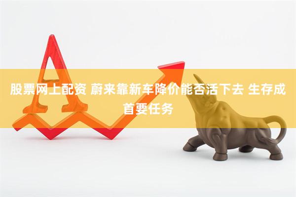 股票网上配资 蔚来靠新车降价能否活下去 生存成首要任务