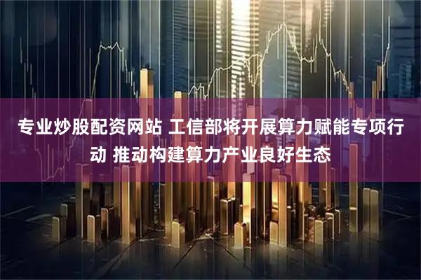 专业炒股配资网站 工信部将开展算力赋能专项行动 推动构建算力产业良好生态