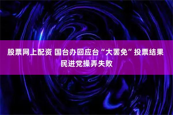 股票网上配资 国台办回应台“大罢免”投票结果 民进党操弄失败