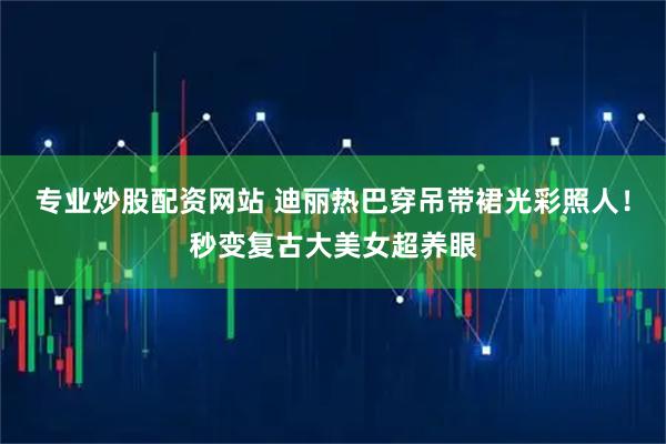 专业炒股配资网站 迪丽热巴穿吊带裙光彩照人！秒变复古大美女超养眼