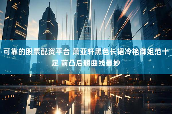 可靠的股票配资平台 萧亚轩黑色长裙冷艳御姐范十足 前凸后翘曲线曼妙