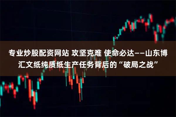 专业炒股配资网站 攻坚克难 使命必达——山东博汇文纸纯质纸生产任务背后的“破局之战”