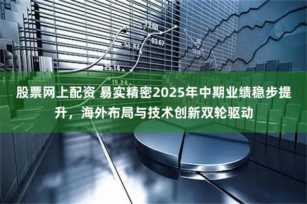 股票网上配资 易实精密2025年中期业绩稳步提升，海外布局与技术创新双轮驱动