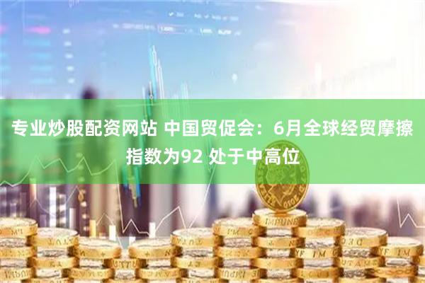 专业炒股配资网站 中国贸促会：6月全球经贸摩擦指数为92 处于中高位