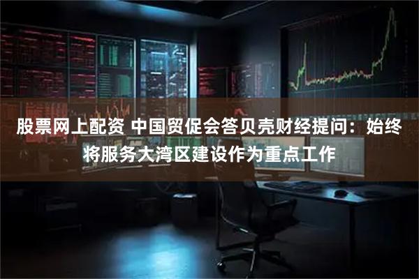股票网上配资 中国贸促会答贝壳财经提问：始终将服务大湾区建设作为重点工作