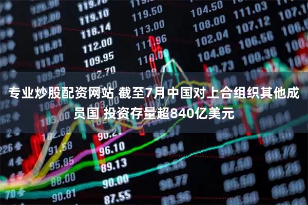 专业炒股配资网站 截至7月中国对上合组织其他成员国 投资存量超840亿美元