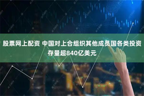 股票网上配资 中国对上合组织其他成员国各类投资存量超840亿美元