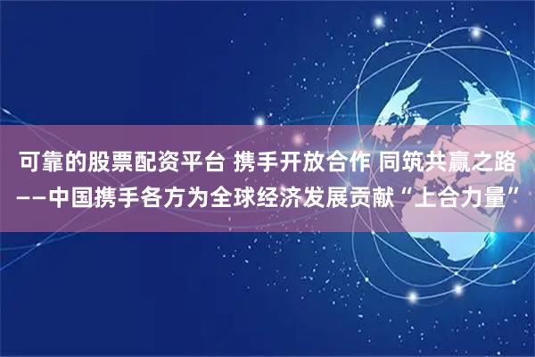 可靠的股票配资平台 携手开放合作 同筑共赢之路——中国携手各方为全球经济发展贡献“上合力量”