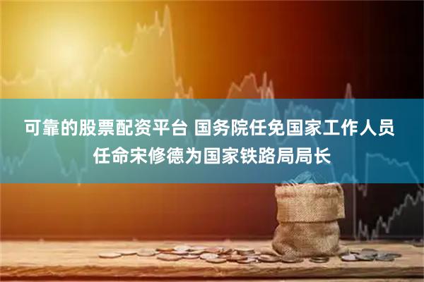 可靠的股票配资平台 国务院任免国家工作人员 任命宋修德为国家铁路局局长