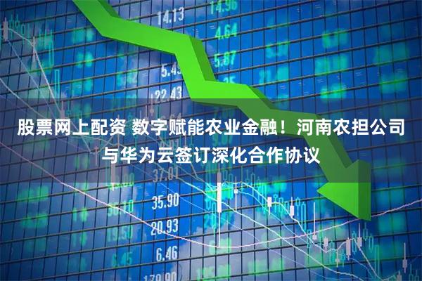 股票网上配资 数字赋能农业金融！河南农担公司与华为云签订深化合作协议