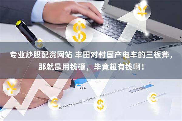 专业炒股配资网站 丰田对付国产电车的三板斧，那就是用钱砸，毕竟超有钱啊！