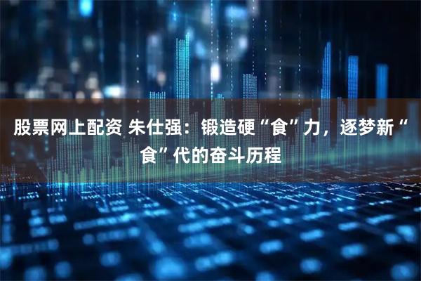 股票网上配资 朱仕强：锻造硬“食”力，逐梦新“食”代的奋斗历程