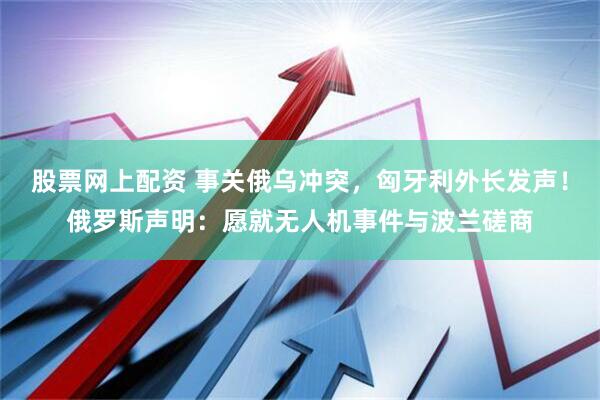 股票网上配资 事关俄乌冲突，匈牙利外长发声！俄罗斯声明：愿就无人机事件与波兰磋商