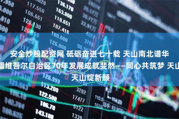 安全炒股配资网 砥砺奋进七十载 天山南北谱华章｜新疆维吾尔自治区70年发展成就斐然——同心共筑梦 天山绽新颜