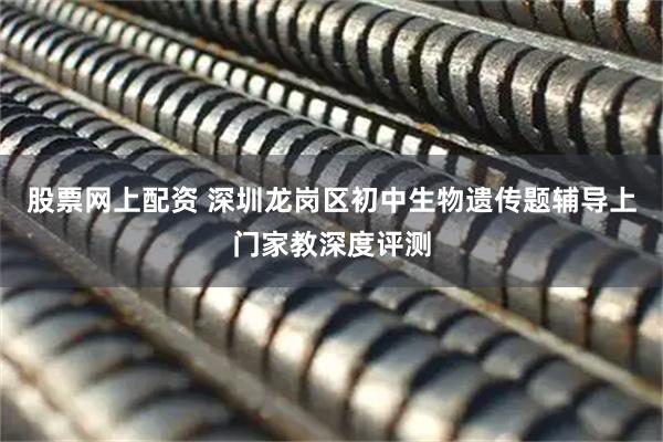 股票网上配资 深圳龙岗区初中生物遗传题辅导上门家教深度评测