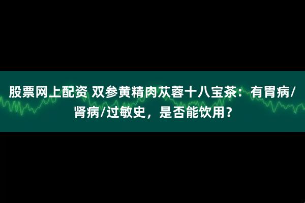 股票网上配资 双参黄精肉苁蓉十八宝茶:有胃病/肾病/过敏史,是否能饮用?