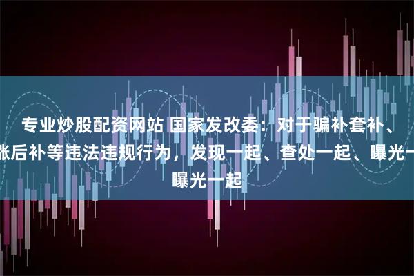 专业炒股配资网站 国家发改委：对于骗补套补、先涨后补等违法违规行为，发现一起、查处一起、曝光一起