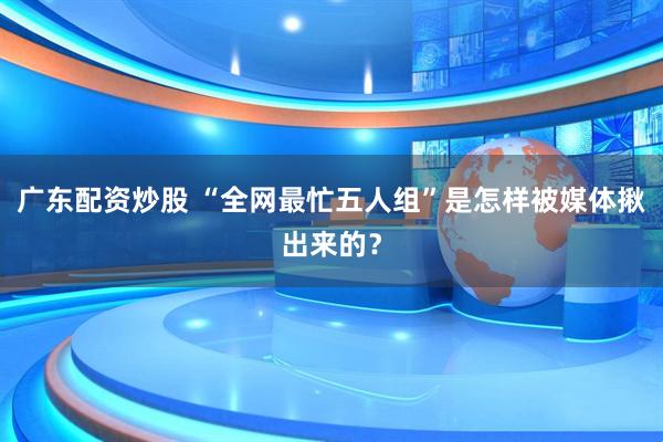 广东配资炒股 “全网最忙五人组”是怎样被媒体揪出来的？
