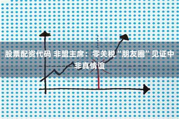 股票配资代码 非盟主席：零关税“朋友圈”见证中非真情谊