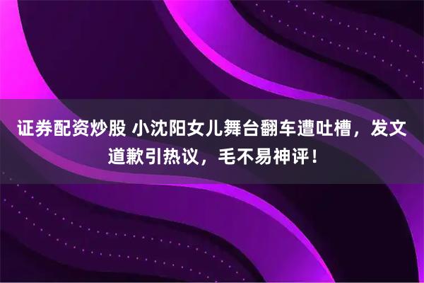 证券配资炒股 小沈阳女儿舞台翻车遭吐槽，发文道歉引热议，毛不易神评！