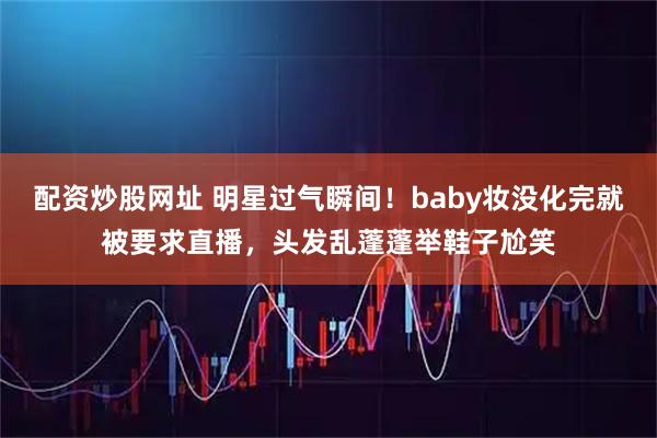 配资炒股网址 明星过气瞬间！baby妆没化完就被要求直播，头发乱蓬蓬举鞋子尬笑