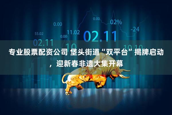 专业股票配资公司 垡头街道“双平台”揭牌启动，迎新春非遗大集开幕