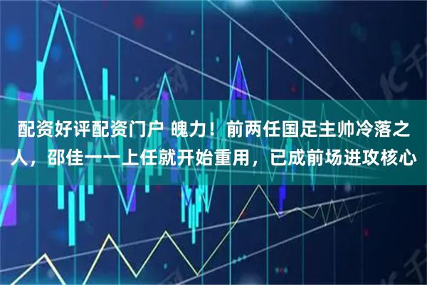 配资好评配资门户 魄力！前两任国足主帅冷落之人，邵佳一一上任就开始重用，已成前场进攻核心