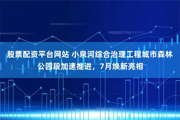 股票配资平台网站 小泉河综合治理工程城市森林公园段加速推进，7月焕新亮相