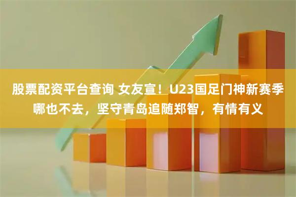 股票配资平台查询 女友宣!U23国足门神新赛季哪也不去,坚守青岛追随郑智,有情有义
