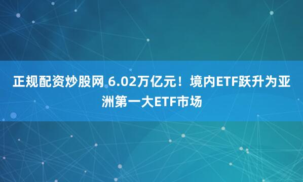 正规配资炒股网 6.02万亿元！境内ETF跃升为亚洲第一大ETF市场