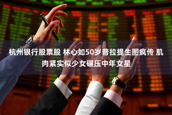 杭州银行股票股 林心如50岁普拉提生图疯传 肌肉紧实似少女碾压中年女星