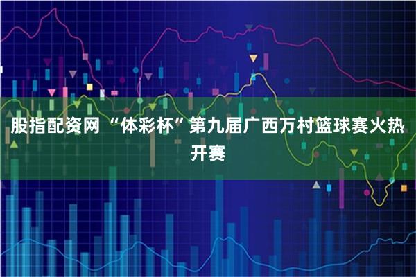 股指配资网 “体彩杯”第九届广西万村篮球赛火热开赛