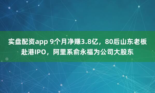 实盘配资app 9个月净赚3.8亿，80后山东老板赴港IPO，阿里系俞永福为公司大股东