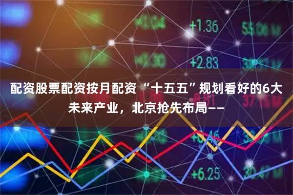 配资股票配资按月配资 “十五五”规划看好的6大未来产业，北京抢先布局——