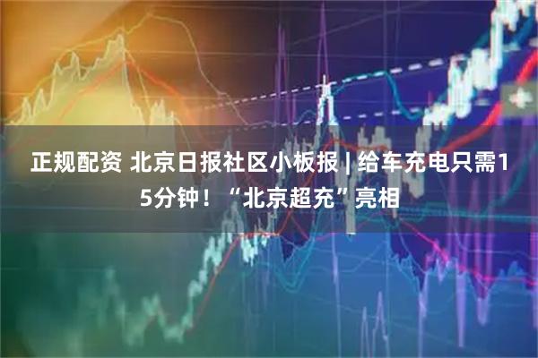 正规配资 北京日报社区小板报 | 给车充电只需15分钟！“北京超充”亮相