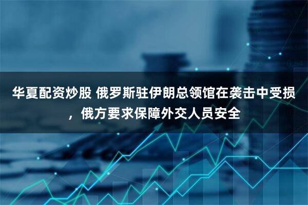 华夏配资炒股 俄罗斯驻伊朗总领馆在袭击中受损，俄方要求保障外交人员安全
