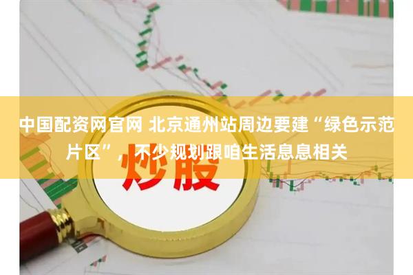 中国配资网官网 北京通州站周边要建“绿色示范片区”,不少规划跟咱生活息息相关