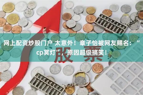 网上配资炒股门户 太意外!章子怡被网友赐名:“cp冥灯”,原因超级搞笑!