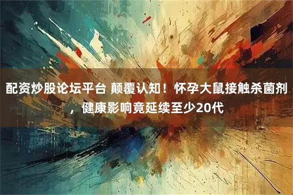 配资炒股论坛平台 颠覆认知!怀孕大鼠接触杀菌剂,健康影响竟延续至少20代