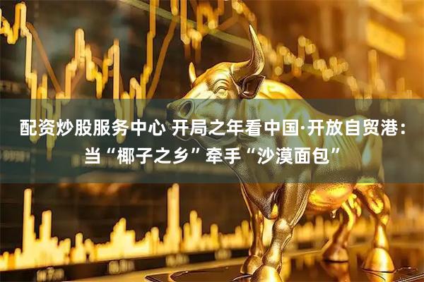 配资炒股服务中心 开局之年看中国·开放自贸港：当“椰子之乡”牵手“沙漠面包”