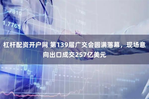 杠杆配资开户网 第139届广交会圆满落幕，现场意向出口成交257亿美元
