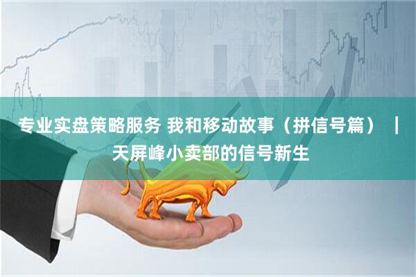 专业实盘策略服务 我和移动故事（拼信号篇） ｜ 天屏峰小卖部的信号新生