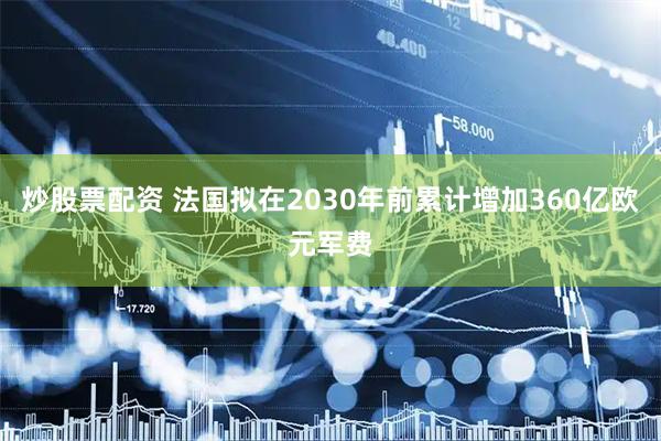 炒股票配资 法国拟在2030年前累计增加360亿欧元军费