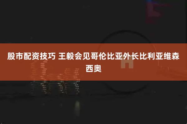 股市配资技巧 王毅会见哥伦比亚外长比利亚维森西奥